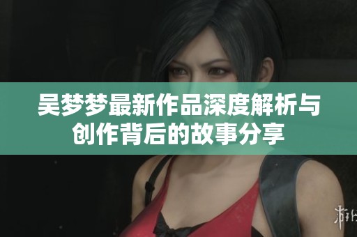 吴梦梦最新作品深度解析与创作背后的故事分享