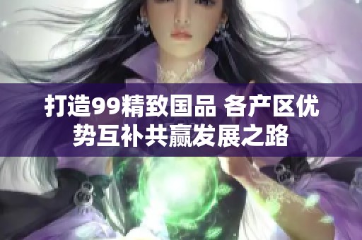 打造99精致国品 各产区优势互补共赢发展之路