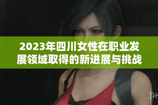 2023年四川女性在职业发展领域取得的新进展与挑战解析