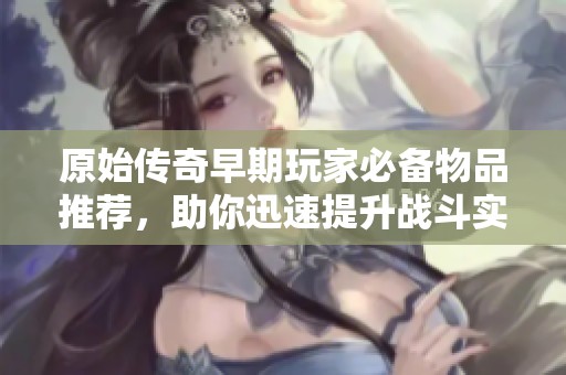 原始传奇早期玩家必备物品推荐,助你迅速提升战斗实力的关键道具列表