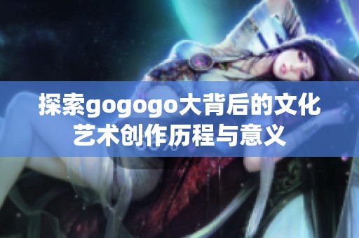 探索gogogo大背后的文化艺术创作历程与意义