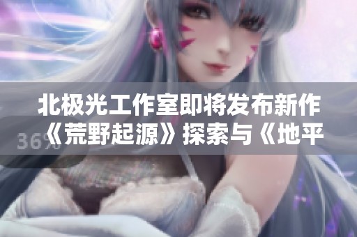 北极光工作室即将发布新作《荒野起源》探索与《地平线》相似的开放世界魅力
