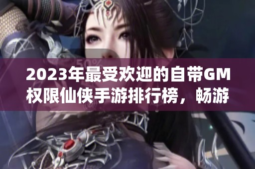 2023年最受欢迎的自带GM权限仙侠手游排行榜，畅游破解仙侠游戏的全新体验