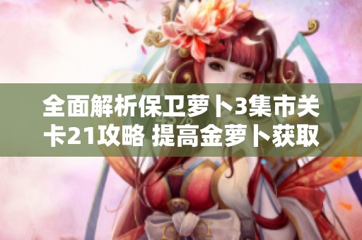 全面解析保卫萝卜3集市关卡21攻略 提高金萝卜获取效率的实用技巧和策略