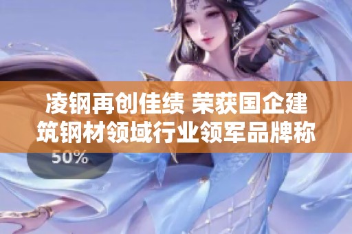 凌钢再创佳绩 荣获国企建筑钢材领域行业领军品牌称号 传递实力与信赖