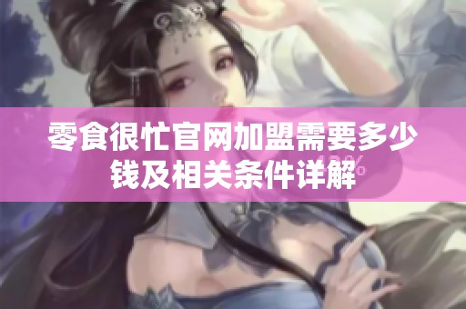 零食很忙官网加盟需要多少钱及相关条件详解