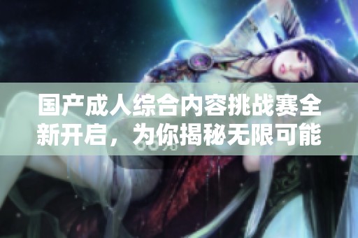 国产成人综合内容挑战赛全新开启，为你揭秘无限可能