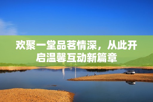 欢聚一堂品茗情深，从此开启温馨互动新篇章