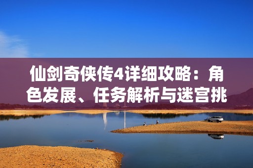 仙剑奇侠传4详细攻略：角色发展、任务解析与迷宫挑战全面指南