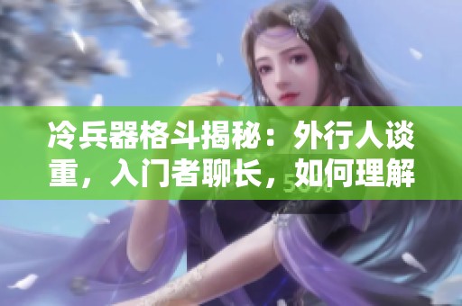 冷兵器格斗揭秘：外行人谈重，入门者聊长，如何理解武器的真正魅力与技巧