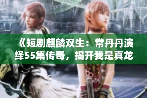 《短剧麒麟双生：常丹丹演绎55集传奇，揭开我是真龙的神秘身份》