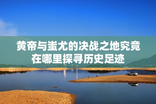 黄帝与蚩尤的决战之地究竟在哪里探寻历史足迹