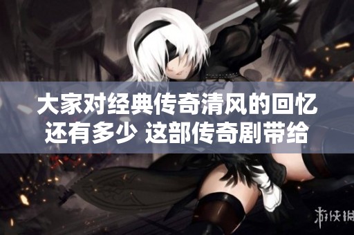 大家对经典传奇清风的回忆还有多少 这部传奇剧带给我们什么印象