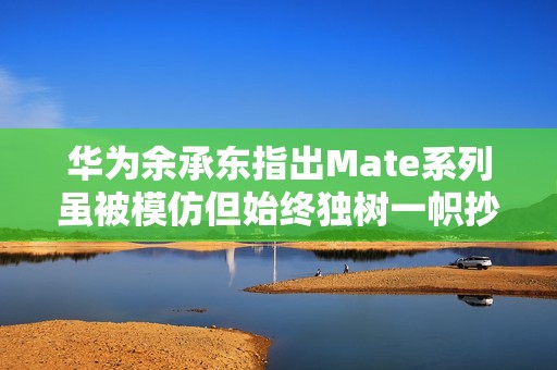 华为余承东指出Mate系列虽被模仿但始终独树一帜抄袭注定无未来