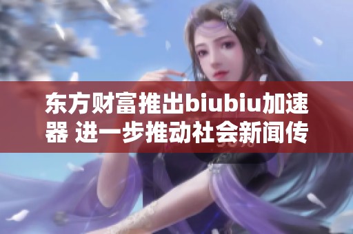 东方财富推出biubiu加速器 进一步推动社会新闻传播的创新与发展