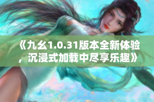《九幺1.0.31版本全新体验，沉浸式加载中尽享乐趣》