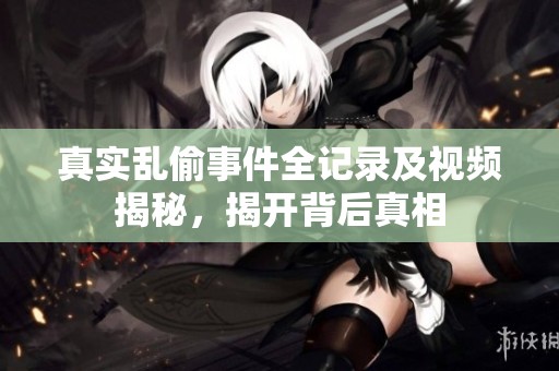 真实乱偷事件全记录及视频揭秘，揭开背后真相