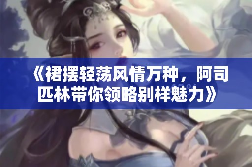 《裙摆轻荡风情万种，阿司匹林带你领略别样魅力》