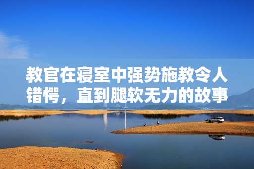 教官在寝室中强势施教令人错愕，直到腿软无力的故事