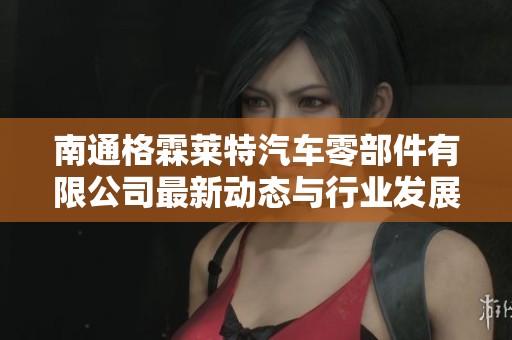南通格霖莱特汽车零部件有限公司最新动态与行业发展分析报告