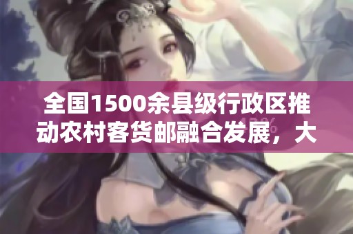 全国1500余县级行政区推动农村客货邮融合发展，大幅提升物流服务效率