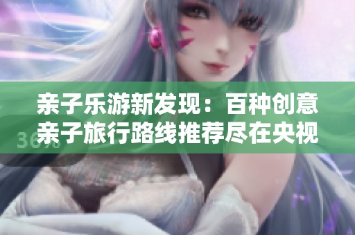 亲子乐游新发现：百种创意亲子旅行路线推荐尽在央视少儿频道《七巧板》特别节目
