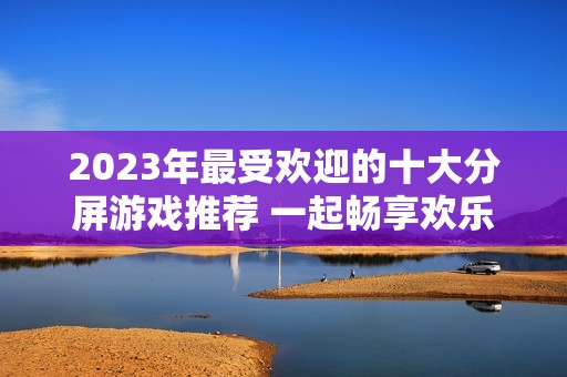2023年最受欢迎的十大分屏游戏推荐 一起畅享欢乐游戏时光