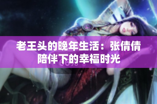 老王头的晚年生活：张倩倩陪伴下的幸福时光