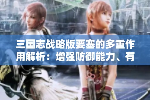 三国志战略版要塞的多重作用解析：增强防御能力、有效资源管理与战略布局优化