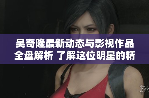 吴奇隆最新动态与影视作品全盘解析 了解这位明星的精彩人生与演艺生涯