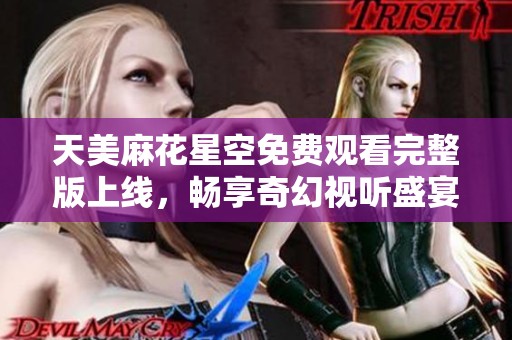天美麻花星空免费观看完整版上线，畅享奇幻视听盛宴