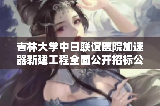 吉林大学中日联谊医院加速器新建工程全面公开招标公告发布，欢迎各方参与投标