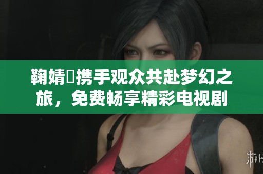 鞠婧祎携手观众共赴梦幻之旅，免费畅享精彩电视剧