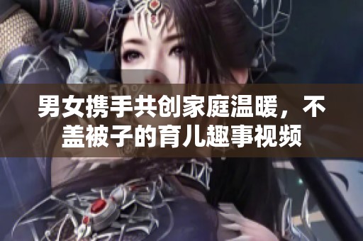 男女携手共创家庭温暖，不盖被子的育儿趣事视频