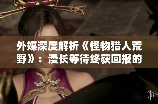 外媒深度解析《怪物猎人荒野》：漫长等待终获回报的精彩之作