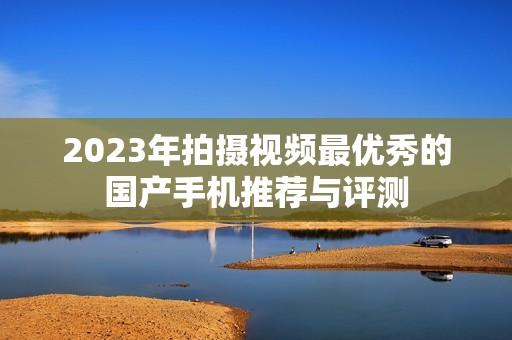 2023年拍摄视频最优秀的国产手机推荐与评测
