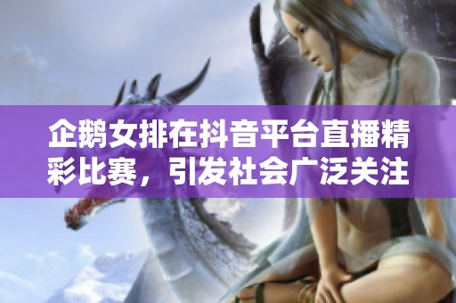 企鹅女排在抖音平台直播精彩比赛，引发社会广泛关注与热议