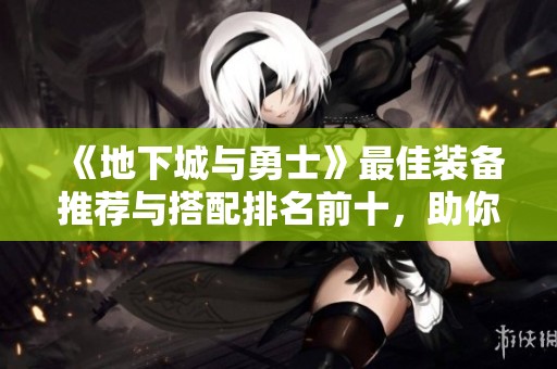 《地下城与勇士》最佳装备推荐与搭配排名前十，助你轻松称霸游戏世界