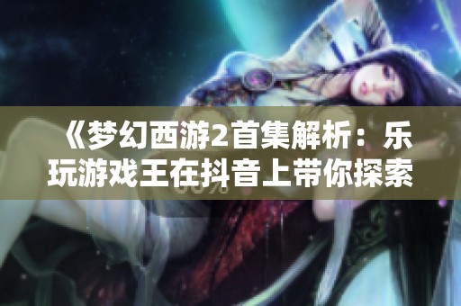 《梦幻西游2首集解析：乐玩游戏王在抖音上带你探索奇幻世界》