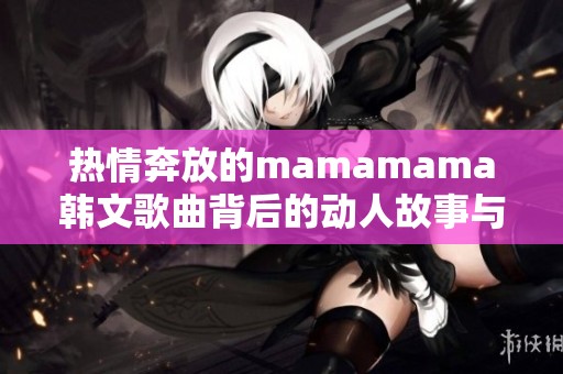 热情奔放的mamamama韩文歌曲背后的动人故事与魅力分析