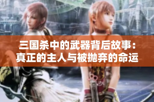 三国杀中的武器背后故事：真正的主人与被抛弃的命运揭示了历史的无情与变迁
