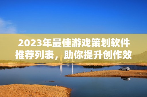 2023年最佳游戏策划软件推荐列表，助你提升创作效率与游戏体验