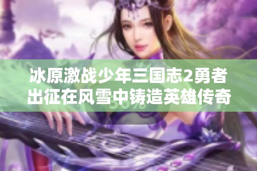 冰原激战少年三国志2勇者出征在风雪中铸造英雄传奇与不朽梦想