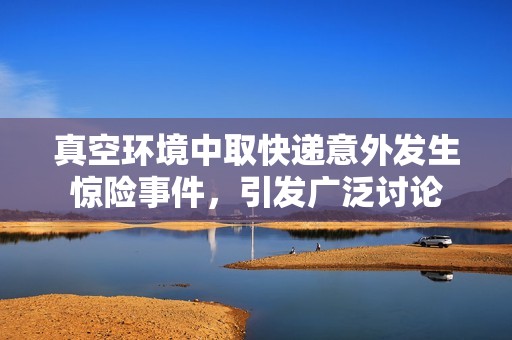 真空环境中取快递意外发生惊险事件，引发广泛讨论