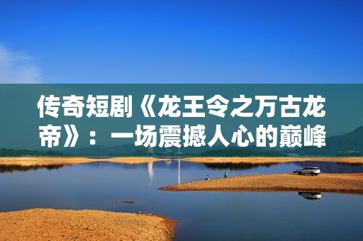传奇短剧《龙王令之万古龙帝》：一场震撼人心的巅峰冒险之旅