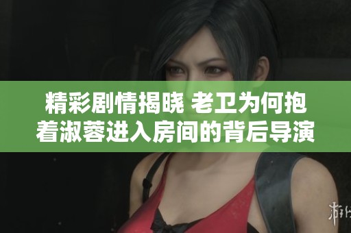 精彩剧情揭晓 老卫为何抱着淑蓉进入房间的背后导演是谁
