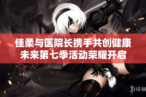 佳柔与医院长携手共创健康未来第七季活动荣耀开启