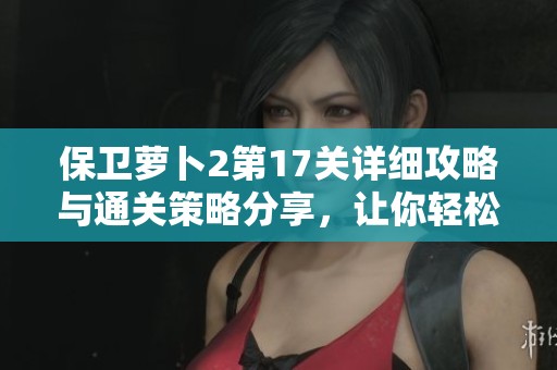 保卫萝卜2第17关详细攻略与通关策略分享，让你轻松打败敌人