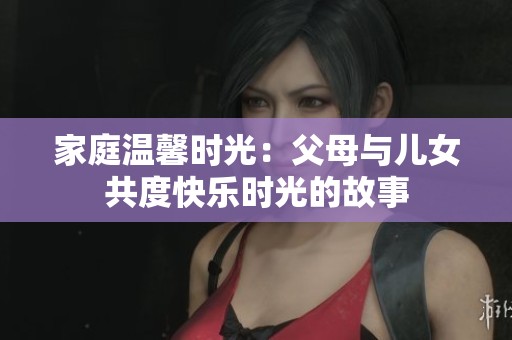 家庭温馨时光：父母与儿女共度快乐时光的故事
