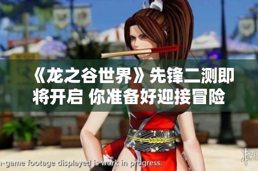 《龙之谷世界》先锋二测即将开启 你准备好迎接冒险挑战了吗